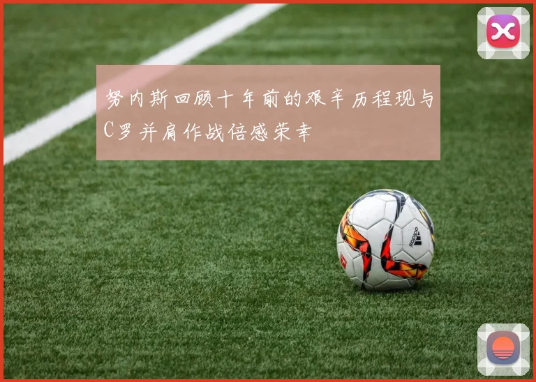 努内斯回顾十年前的艰辛历程现与C罗并肩作战倍感荣幸