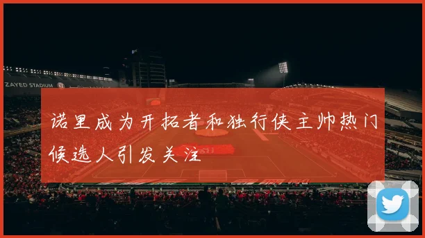 诺里成为开拓者和独行侠主帅热门候选人引发关注