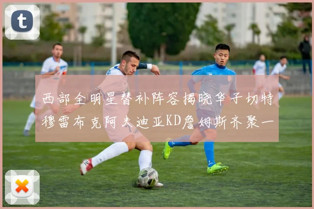 西部全明星替补阵容揭晓华子切特穆雷布克阿夫迪亚KD詹姆斯齐聚一堂