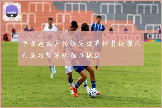 伊尔迪兹因伤缺席世界杯首战澳大利亚对阵球队面临挑战