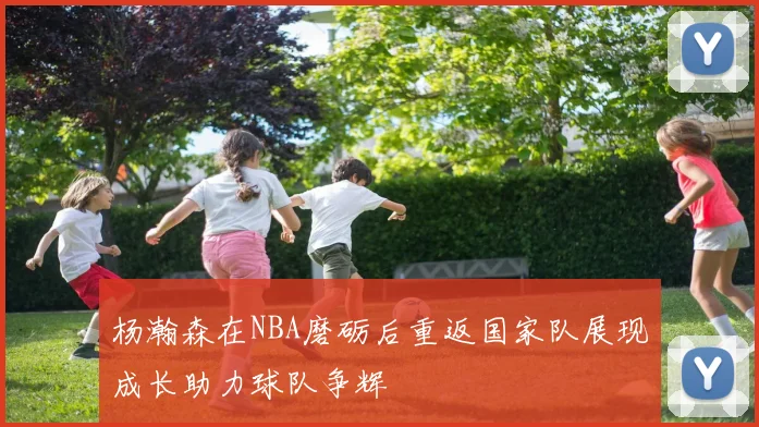 杨瀚森在NBA磨砺后重返国家队展现成长助力球队争辉