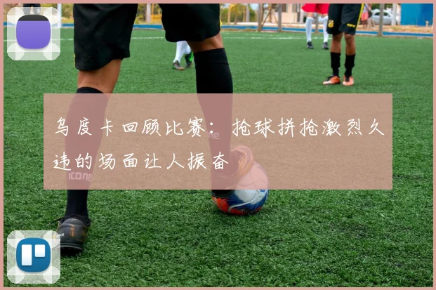 乌度卡回顾比赛：抢球拼抢激烈久违的场面让人振奋