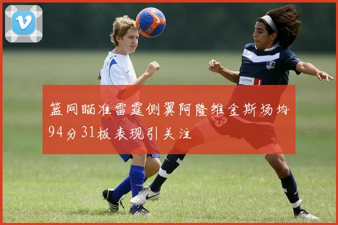篮网瞄准雷霆侧翼阿隆维金斯场均94分31板表现引关注
