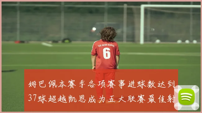 姆巴佩本赛季各项赛事进球数达到37球超越凯恩成为五大联赛最佳射手