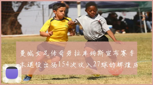 曼城女足传奇劳拉库姆斯宣布赛季末退役出场154次攻入27球的辉煌历程