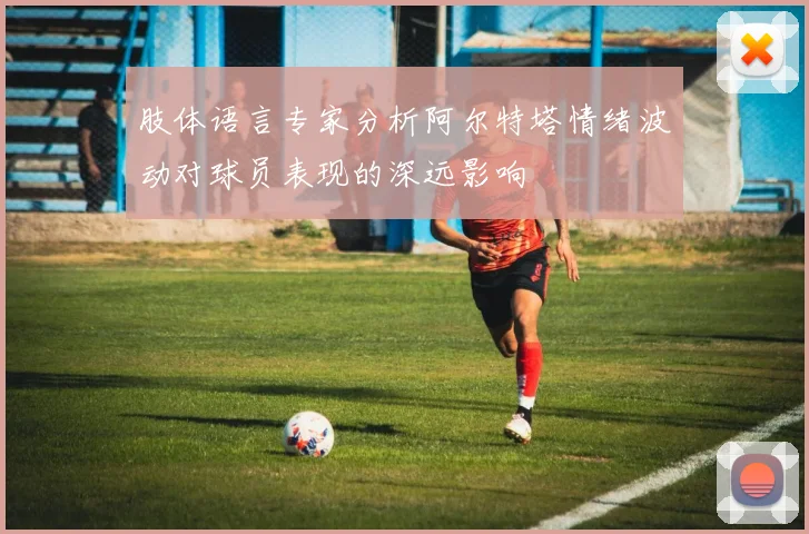 肢体语言专家分析阿尔特塔情绪波动对球员表现的深远影响
