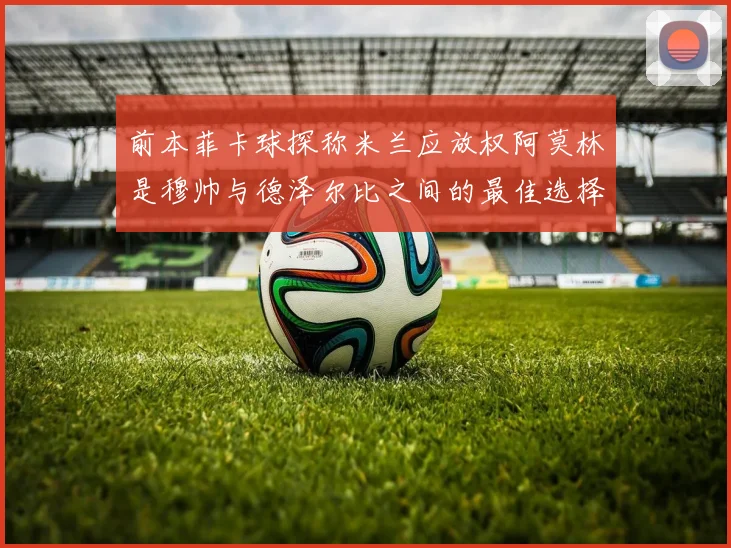 前本菲卡球探称米兰应放权阿莫林是穆帅与德泽尔比之间的最佳选择