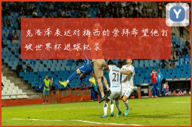 克洛泽表达对梅西的崇拜希望他打破世界杯进球纪录