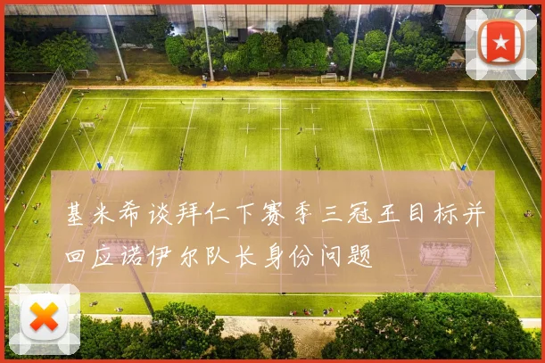 基米希谈拜仁下赛季三冠王目标并回应诺伊尔队长身份问题
