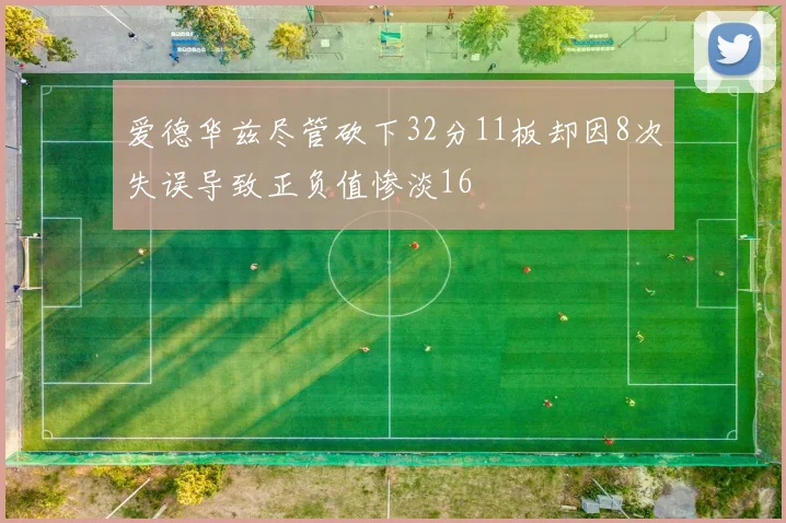 爱德华兹尽管砍下32分11板却因8次失误导致正负值惨淡16