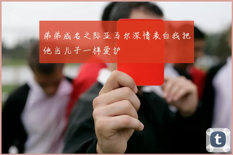 弟弟成名之际亚马尔深情表白我把他当儿子一样爱护