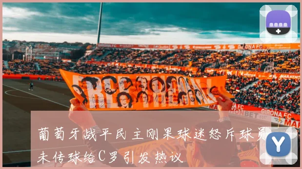 葡萄牙战平民主刚果球迷怒斥球员未传球给C罗引发热议