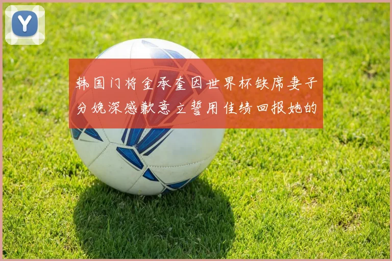 韩国门将金承奎因世界杯缺席妻子分娩深感歉意立誓用佳绩回报她的支持与爱