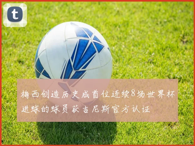 梅西创造历史成首位连续8场世界杯进球的球员获吉尼斯官方认证