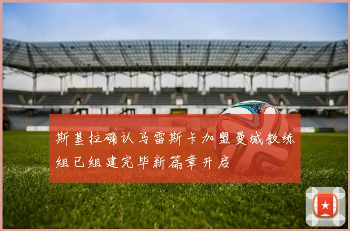 斯基拉确认马雷斯卡加盟曼城教练组已组建完毕新篇章开启