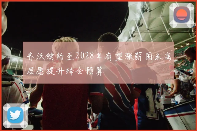 齐沃续约至2028年有望涨薪国米高层愿提升转会预算