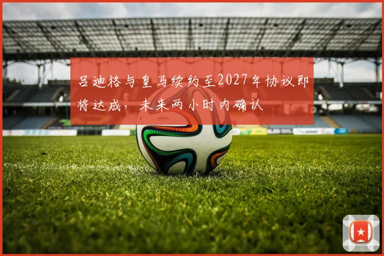 吕迪格与皇马续约至2027年协议即将达成，未来两小时内确认