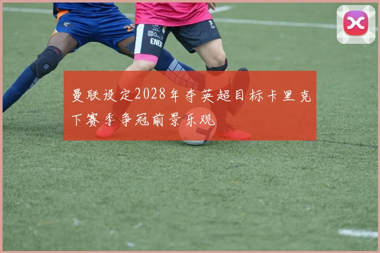 曼联设定2028年夺英超目标卡里克下赛季争冠前景乐观