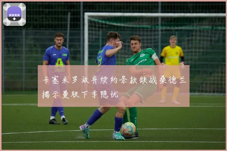 卡塞米罗放弃续约条款缺战桑德兰揭示曼联下季隐忧