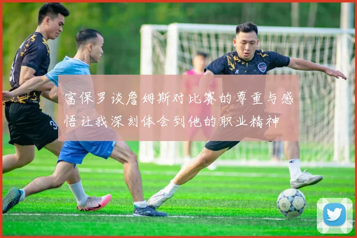 富保罗谈詹姆斯对比赛的尊重与感悟让我深刻体会到他的职业精神