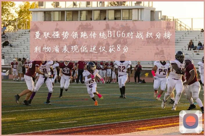 曼联强势领跑传统BIG6对战积分榜利物浦表现低迷仅获8分