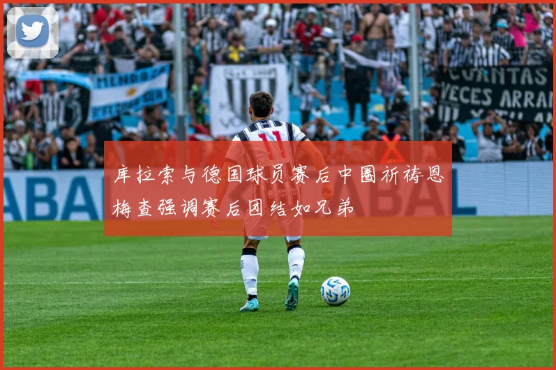 库拉索与德国球员赛后中圈祈祷恩梅查强调赛后团结如兄弟